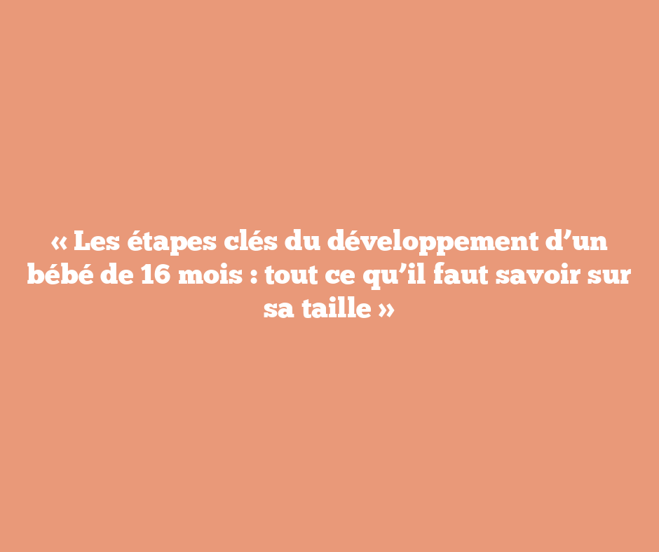 « Les étapes clés du développement d’un bébé de 16 mois : tout ce qu’il faut savoir sur sa taille »